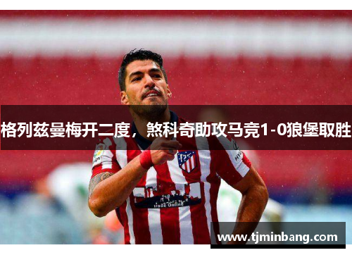 格列兹曼梅开二度，煞科奇助攻马竞1-0狼堡取胜