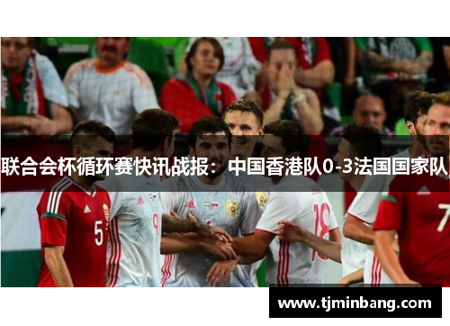 联合会杯循环赛快讯战报：中国香港队0-3法国国家队
